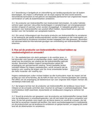 http://www.greenfacts.org/                  Copyright © GreenFacts                          pagina 6/11




4.4 Verandering in landgebruik en intensifiëring van landbouwproductie kan de bodem
beschadigen. De impact is afhankelijk van de wijze waarop het land wordt bewerkt.
Verschillende technieken en het gebruik van bepaalde plantsoorten kan ongewenste impact
verminderen of zelfs de bodemkwaliteit verbeteren.

4.5 De productie van biobrandstoffen kan biodiversiteit beïnvloeden. Zo zullen habitats
verloren gaan wanneer natuurlijke landschappen in aanplantingen van energiegewassen
worden omgezet of wanneer venen worden drooggelegd. In bepaalde gevallen kunnen
gewassen voor biobrandstoffen een positief effect hebben, bijvoorbeeld als ze gebruikt
worden voor het herstellen van aangetaste bodems.

4.6 Om vanuit milieuoogpunt een duurzame productie van biobrandstoffen te verzekeren
is het belangrijk dat goede landbouwpraktijken worden toegepast en dat maatregelen om
de duurzaamheid te verzekeren consistent worden toegepast voor alle gewassen. Bovendien
zal nationaal beleid de internationale gevolgen van ontwikkeling van biobrandstoffen moeten
erkennen.


5. Hoe zal de productie van biobrandstoffen invloed hebben op
voedselveiligheid en armoede?

5.1 De voedselprijzen zijn sterk gestegen in de voorbije jaren, in
het bijzonder voor granen en plantaardige olieën, deels omdat deze
zowel voor de productie van voeding als van biobrandstoffen gebruikt
worden. Bovendien hebben hogere transportkosten geleid tot
prijsstijging van geïmporteerde voeding. Terwijl bepaalde landen
                                                                       Landbouw handelsbalans
voordeel hebben bij hogere voedselprijzen, wordt verwacht dat de       van de minst ontwikkelde
kostprijs voor voeding zal stijgen voor de minst ontwikkelde landen    landen [en] [zie
                                                                       Annex 2, p 10]
die netto invoerder van voeding zijn.

Hogere voedselprijzen zullen invloed hebben op alle huishoudens maar de impact zal het
grootst zijn voor arme families, die de helft of meer van hun inkomen besteden aan voeding.
Het effect van de prijsstijging zal betekenisvol zijn voor ongeveer 850 miljoen mensen die
wereldwijd ondervoed zijn.

5.2 Op langere termijn kan de productie van biobrandstoffen de landbouw nieuw leven
inblazen en de armoede verlichten door inkomen te verhogen in plattelandsgebieden. Maar
overheidssteun blijft essentieel, bijvoorbeeld om landbouwers toegang te verlenen tot
krediet.

5.3 Terwijl de productie van gewassen voor de productie van biobrandstoffen kansen biedt
voor de landbouwers in ontwikkelingslanden, kan dit ook leiden tot grotere competitie voor
land. Zij die het grootste risico lopen zijn de kleine boeren en vooral de vrouwen, die het
land dat ze verwerken meestal niet bezitten. Een sterk overheidsengagement is noodzakelijk
om de productiviteit van de landbouw te verbeteren en gelijke kansen, en toegang tot zowel
land als de afzetmarkten te verzekeren.
 