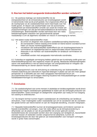 http://www.greenfacts.org/                      Copyright © GreenFacts                      pagina 7/11




6. Hoe kan het beleid aangaande biobrandstoffen worden verbeterd?

6.1 De positieve bijdrage van biobrandstoffen tot de
energiezekerheid en de emissiereductie van broeikasgassen wordt
in toenemende mate op de proef gesteld. Hun ongewenste effect op
de marktprijzen en de voedselzekerheid werd meermaals over het
hoofd gezien. Er blijven ook onzekerheden over de economische        Zie ook onze Digest over
haalbaarheid van biobrandstoffen omwille van zowel de invloed van    Klimaatverandering [zie
                                                                     http://www.greenfacts.org/
prijsschommelingen van olie als het toekomstbeleid en de technische  nl/
ontwikkelingen. Biobrandstoffen worden beïnvloed door een reeks      klimaatverandering-ar4/
                                                                     index.htm]
beleidsmaatregelen waardoor een gecoördineerde aanpak
noodzakelijk is om de algemene voordelen en risico’s in overweging te nemen.

6.2 Het beleid inzake biobrandstoffen moet:
     •    de armen en diegenen met onzekere voedselbevoorrading beschermen.
     •    de voorwaarden creëren waarbij arme landen en kleine boeren voordeel kunnen
          halen uit nieuwe marktmogelijkheden.
     •    verzekeren dat biobrandstoffen doeltreffend zijn om broeikasgasemissies te
          verminderen en tegelijkertijd land en watervoorraden blijven beschermen.
     •    distorsies in de markten van biobrandstoffen en landbouw verminderen en
          vermijden.
     •    ontwikkeld worden met aangepaste internationale coordinatie.

6.3 Subsidies en opgelegde vermenging hebben geleid tot een kunstmatig snelle groei van
biobrandstoffenproductie met negatieve impact tot gevolg. Bestaande beleidsmaatregelen
waren niet doeltreffend in het tot stand brengen van energiezekerheid en mitigatie van
klimaatverandering en dienen daarom herzien te worden.

Overheidsprogramma’s voor de stimulering en ondersteuning van biobrandstoffen zijn
meestal onderhevig aan nationale en regionale belangen in plaats van aan een meer globaal
perspectief. Er is behoefte aan een meer aangepast internationaal forum om
duurzaamheidscriteria vast te leggen rekening houdend met milieudoelstellingen en zonder
handelsbelemmeringen te veroorzaken.


7. Conclusies

7.1 De voedselveiligheid voor arme mensen in stedelijke en landbouwgebieden wordt direct
bedreigd door hogere voedselprijzen gedeeltelijk te wijten aan de verhoogde productie van
biobrandstoffen. Goed overwogen en doelgerichte vangnetten zijn nodig om hun toegang
tot voeding te ondersteunen.

7.2 Op langere termijn kunnen hogere voedselprijzen de ontwikkeling van landbouw
stimuleren, maar maatregelen zullen noodzakelijk zijn om te verzekeren dat de voordelen
ten goede komen aan kleine boeren en aan de marginale bevolking, vrouwen inbegrepen.

7.3 Bepaalde biobrandstoffen kunnen de broeikasgasemissies verminderen wanneer ze
fossiele brandstoffen vervangen, maar het netto effect op de klimaatverandering is
afhankelijk van de plaats en van de grondstoffen die ervoor gebruikt worden.
Koolstofemissies die veroorzaakt worden door een wijziging van landgebruik, bijvoorbeeld
wanneer bossen of weilanden worden omgevormd tot akkerland, kunnen de
broeikasgasreductie die door het gebruik van biobrandstoffen voor transport verkregen
wordt in grote mate overschrijden.
 