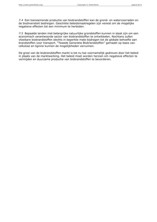 http://www.greenfacts.org/                 Copyright © GreenFacts                  pagina 8/11




7.4 Een toeneemende productie van biobrandstoffen kan de grond- en watervoorraden en
de biodiversiteit bedreigen. Geschikte beleidsmaatregelen zijn vereist om de mogelijke
negatieve effecten tot een minimum te herleiden.

7.5 Bepaalde landen met belangrijke natuurlijke grondstoffen kunnen in staat zijn om een
economisch verantwoorde sector van biobrandstoffen te ontwikkelen. Nochtans zullen
vloeibare biobrandstoffen slechts in beperkte mate bijdragen tot de globale behoefte aan
brandstoffen voor transport. “Tweede Generatie Biobrandstoffen” gemaakt op basis van
cellulose en lignine kunnen de mogelijkheden verruimen.

De groei van de biobrandstoffen markt is tot nu toe voornamelijk gedreven door het beleid
in plaats van de marktwerking. Het beleid moet worden herzien om negatieve effecten te
vermijden en duurzame productie van biobrandstoffen te bevorderen.
 