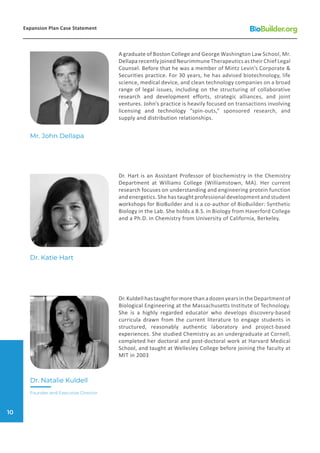 A graduate of Boston College and George Washington Law School, Mr.
Dellapa recently joined Neurimmune Therapeutics as their Chief Legal
Counsel. Before that he was a member of Mintz Levin’s Corporate &
Securities practice. For 30 years, he has advised biotechnology, life
science, medical device, and clean technology companies on a broad
range of legal issues, including on the structuring of collaborative
research and development efforts, strategic alliances, and joint
ventures. John’s practice is heavily focused on transactions involving
licensing and technology “spin-outs,” sponsored research, and
supply and distribution relationships.
Dr. Hart is an Assistant Professor of biochemistry in the Chemistry
Department at Williams College (Williamstown, MA). Her current
research focuses on understanding and engineering protein function
and energetics. She has taught professional development and student
workshops for BioBuilder and is a co-author of BioBuilder: Synthetic
Biology in the Lab. She holds a B.S. in Biology from Haverford College
and a Ph.D. in Chemistry from University of California, Berkeley.
Dr.KuldellhastaughtformorethanadozenyearsintheDepartmentof
Biological Engineering at the Massachusetts Institute of Technology.
She is a highly regarded educator who develops discovery-based
curricula drawn from the current literature to engage students in
structured, reasonably authentic laboratory and project-based
experiences. She studied Chemistry as an undergraduate at Cornell,
completed her doctoral and post-doctoral work at Harvard Medical
School, and taught at Wellesley College before joining the faculty at
MIT in 2003
Mr. John Dellapa
Dr. Katie Hart
Dr. Natalie Kuldell
Founder and Executive Director
Expansion Plan Case Statement
10
 