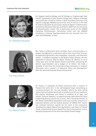 Dr. Tutson is a graduate of Brown University with a master’s in
Theatre Arts and a B.A. in the self-designed major, Storytelling as
a Communications Art. For two decades, Valerie has been telling
stories from around the world with an emphasis on African traditions.
She teaches workshops and classes to students of all ages, and
hosted “Cultural Tapestry,” an award-winning cable television show
celebrating diverse cultures for 12 years. She is founding member of
the Rhode Island Black Storytellers and most recently served as its
executive director and the festival director of FUNDA FEST. Valerie
has received numerous awards for her work in the community
including the Legacy Award from Big Brothers and Sisters of Rhode
Island, a Community Service Award from Oasis International, and an
Honorary Doctorate of Fine Arts from Rhode Island College.
Dr. Ravgiala teaches Biology and AP Biology at Tyngsborough High
School. A graduate of Saint Anselm College with a degree in Biology
and certificates of special studies in both Secondary Education and
Spanish Language, Rebekah pursued her area of interest in the field
of science education by pursuing a doctoral degree in Mathematics
and Science Education that was awarded in 2003 from the University
of Massachusetts, Lowell. She is particularly proud of the ASBMB
Fostering K12/University Partnership Grant and the AMGEN
Excellence in Science Teaching Award she has received since her
start with BioBuilder in 2011.
Ms. Tamer’s professional work oscillates from communications to
project management to education policy, with more than 20 years
of experience garnered in the newspaper, nonprofit, and education
sectors. A longtime volunteer in the Boston Public Schools, she was
appointed in January 2010 by Mayor Thomas M. Menino to serve
a four-year term on the Boston School Committee, overseeing the
district superintendent and a budget of $1 billion. She holds a
bachelor of arts from the University of New Hampshire In English/
Journalism and a master’s in Education Policy and Management
from the Harvard Graduate School of Education.
Dr. Valerie Tutson
Dr. Rebekah Ravgiala
Ms. Mary Tamer
Expansion Plan Case Statement
11
 