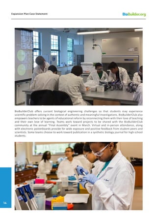 BioBuilderClub offers current biological engineering challenges so that students may experience
scientific problem-solving in the context of authentic and meaningful investigations. BioBuilderClub also
empowers teachers to be agents of educational reform by reconnecting them with their love of teaching
and their own love of learning. Teams work toward projects to be shared with the BioBuilderClub
community at the annual “Final Assembly” event in March. Virtual and in-person attendance, along
with electronic posterboards provide for wide exposure and positive feedback from student peers and
scientists. Some teams choose to work toward publication in a synthetic biology journal for high school
students.
Expansion Plan Case Statement
14
 