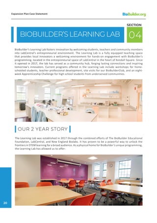 BIOBUILDER’S LEARNING LAB 04
SECTION
BioBuilder’s Learning Lab fosters innovation by welcoming students, teachers and community members
into LabCentral’s entrepreneurial environment. The Learning Lab is a fully equipped teaching space
that provides local innovators a welcoming environment for hands-on engagement with BioBuilder’s
programming, located in the entrepreneurial space of LabCentral in the heart of Kendall Square. Since
it opened in 2017, the lab has served as a community hub, forging lasting connections and inspiring
tomorrow’s innovators. Current programs offered in the Learning Lab include workshops for home-
schooled students, teacher professional development, site visits for our BioBuilderClub, and an eight-
week Apprenticeship Challenge for high school students from underserved communities.
The Learning Lab was established in 2017 through the combined efforts of The BioBuilder Educational
Foundation, LabCentral, and New England Biolabs. It has proven to be a powerful way to unlock the
frontiers in STEM learning for a broad audience. As a physical home for BioBuilder’s unique programming,
the Learning Lab has allowed us to offer:
OUR 2 YEAR STORY
Expansion Plan Case Statement
20
 
