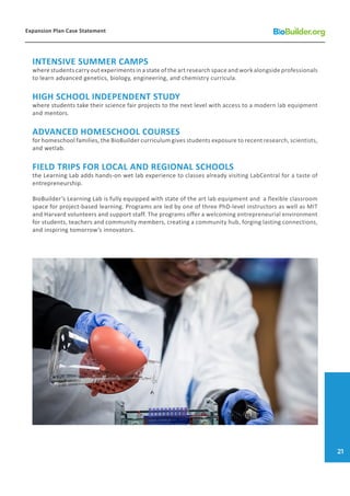 INTENSIVE SUMMER CAMPS
where students carry out experiments in a state of the art research space and work alongside professionals
to learn advanced genetics, biology, engineering, and chemistry curricula.
HIGH SCHOOL INDEPENDENT STUDY
where students take their science fair projects to the next level with access to a modern lab equipment
and mentors.
ADVANCED HOMESCHOOL COURSES
for homeschool families, the BioBuilder curriculum gives students exposure to recent research, scientists,
and wetlab.
FIELD TRIPS FOR LOCAL AND REGIONAL SCHOOLS
the Learning Lab adds hands-on wet lab experience to classes already visiting LabCentral for a taste of
entrepreneurship.
BioBuilder’s Learning Lab is fully equipped with state of the art lab equipment and a flexible classroom
space for project-based learning. Programs are led by one of three PhD-level instructors as well as MIT
and Harvard volunteers and support staff. The programs offer a welcoming entrepreneurial environment
for students, teachers and community members, creating a community hub, forging lasting connections,
and inspiring tomorrow’s innovators.
Expansion Plan Case Statement
21
 