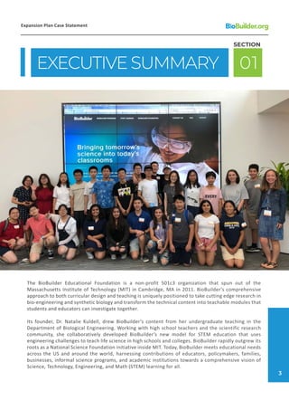 The BioBuilder Educational Foundation is a non-profit 501c3 organization that spun out of the
Massachusetts Institute of Technology (MIT) in Cambridge, MA in 2011. BioBuilder’s comprehensive
approach to both curricular design and teaching is uniquely positioned to take cutting edge research in
bio-engineering and synthetic biology and transform the technical content into teachable modules that
students and educators can investigate together.
Its founder, Dr. Natalie Kuldell, drew BioBuilder’s content from her undergraduate teaching in the
Department of Biological Engineering. Working with high school teachers and the scientific research
community, she collaboratively developed BioBuilder’s new model for STEM education that uses
engineering challenges to teach life science in high schools and colleges. BioBuilder rapidly outgrew its
roots as a National Science Foundation initiative inside MIT. Today, BioBuilder meets educational needs
across the US and around the world, harnessing contributions of educators, policymakers, families,
businesses, informal science programs, and academic institutions towards a comprehensive vision of
Science, Technology, Engineering, and Math (STEM) learning for all.
EXECUTIVE SUMMARY 01
SECTION
Expansion Plan Case Statement
3
 