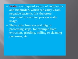  Water is a frequent source of endotoxins
and bioburden, which can carry Gram
negative bacteria. It is therefore
important to examine process water
usage.
 These arise from several mfg or
processing steps- for example from
extrusion, grinding, milling or cleaning
processes, etc.
 
