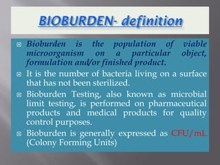  Bioburden is the population of viable
microorganism on a particular object,
formulation and/or finished product.
 It is the number of bacteria living on a surface
that has not been sterilized.
 Bioburden Testing, also known as microbial
limit testing, is performed on pharmaceutical
products and medical products for quality
control purposes.
 Bioburden is generally expressed as CFU/mL
(Colony Forming Units)
 