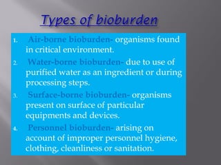 1. Air-borne bioburden- organisms found
in critical environment.
2. Water-borne bioburden- due to use of
purified water as an ingredient or during
processing steps.
3. Surface-borne bioburden- organisms
present on surface of particular
equipments and devices.
4. Personnel bioburden- arising on
account of improper personnel hygiene,
clothing, cleanliness or sanitation.
 