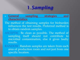  General sampling strategies and
characteristics:
The method of obtaining samples for bioburden
influences the test results. Preferred method is
to obtain random samples.
ASCEPTIC: Be clean as possible. The method of
sampling itself should not contribute to
microbial contamination, else it gives faulty
results.
RANDOM: Random samples are taken from each
area of production room and not just from one
specific location.
 