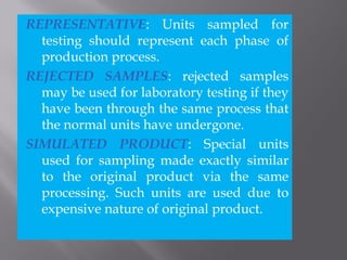 REPRESENTATIVE: Units sampled for
testing should represent each phase of
production process.
REJECTED SAMPLES: rejected samples
may be used for laboratory testing if they
have been through the same process that
the normal units have undergone.
SIMULATED PRODUCT: Special units
used for sampling made exactly similar
to the original product via the same
processing. Such units are used due to
expensive nature of original product.
 