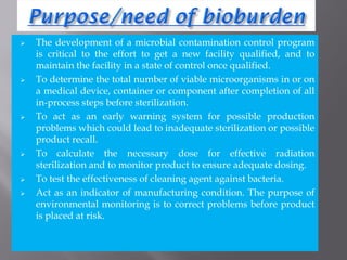  The development of a microbial contamination control program
is critical to the effort to get a new facility qualified, and to
maintain the facility in a state of control once qualified.
 To determine the total number of viable microorganisms in or on
a medical device, container or component after completion of all
in-process steps before sterilization.
 To act as an early warning system for possible production
problems which could lead to inadequate sterilization or possible
product recall.
 To calculate the necessary dose for effective radiation
sterilization and to monitor product to ensure adequate dosing.
 To test the effectiveness of cleaning agent against bacteria.
 Act as an indicator of manufacturing condition. The purpose of
environmental monitoring is to correct problems before product
is placed at risk.
 