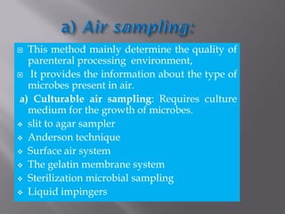  This method mainly determine the quality of
parenteral processing environment,
 It provides the information about the type of
microbes present in air.
a) Culturable air sampling: Requires culture
medium for the growth of microbes.
 slit to agar sampler
 Anderson technique
 Surface air system
 The gelatin membrane system
 Sterilization microbial sampling
 Liquid impingers
 