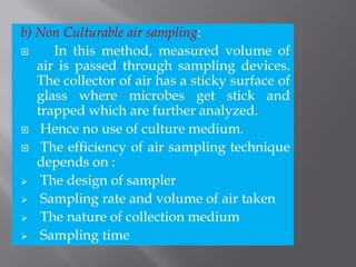 b) Non Culturable air sampling:
 In this method, measured volume of
air is passed through sampling devices.
The collector of air has a sticky surface of
glass where microbes get stick and
trapped which are further analyzed.
 Hence no use of culture medium.
 The efficiency of air sampling technique
depends on :
 The design of sampler
 Sampling rate and volume of air taken
 The nature of collection medium
 Sampling time
 