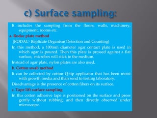 It includes the sampling from the floors, walls, machinery,
equipment, rooms etc.
a. Rodac plate method
(RODAC- Replicate Organism Detection and Counting)
In this method, a 100mm diameter agar contact plate is used in
which agar is poured. Then this plate is pressed against a flat
surface, microbes will stick to the medium.
Instead of agar plate, nylon plates are also used.
b. Cotton swab method
It can be collected by cotton Q-tip applicator that has been moist
with growth media and than send to testing laboratory.
Disadvantage is the presence of cotton fibers on its surface.
c. Tape lift surface sampling
In this cotton adhesive tape is positioned on the surface and press
gently without rubbing, and then directly observed under
microscope.
 
