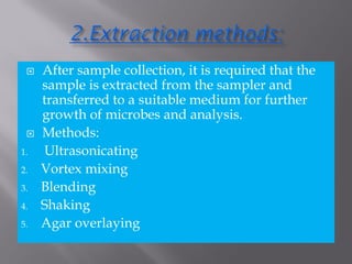  After sample collection, it is required that the
sample is extracted from the sampler and
transferred to a suitable medium for further
growth of microbes and analysis.
 Methods:
1. Ultrasonicating
2. Vortex mixing
3. Blending
4. Shaking
5. Agar overlaying
 