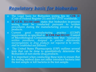  The Legal basis for Bioburden testing lies in CFR 21
(Code of Federal Register 21) and ISO 11737 worldwide.
 21 C.F.R. 211.110 (a)(6) states that bioburden in-process
testing must be conducted pursuant to written
procedures during the manufacturing process of drug
products.
 Current good manufacturing practice (CGMP)
requirements as specified in 21 CFR Part 211.113, Control
of Microbiological Contamination, state that “Appropriate
written procedures, designed to prevent objectionable
microorganisms in drug products not required to be sterile,
shall be established and followed.”
 The United States Pharmacopeia (USP) outlines several
tests that can be done to quantitatively determine the
Bioburden of non-sterile drug products.
 It is important when conducting these tests to ensure that
the testing method does not either introduce bacteria into
the test sample or kill bacteria in the test sample.
 