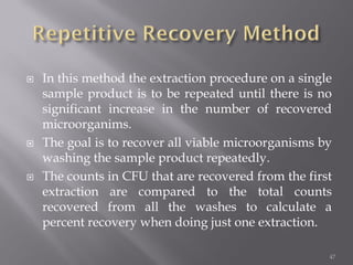  In this method the extraction procedure on a single
sample product is to be repeated until there is no
significant increase in the number of recovered
microorganims.
 The goal is to recover all viable microorganisms by
washing the sample product repeatedly.
 The counts in CFU that are recovered from the first
extraction are compared to the total counts
recovered from all the washes to calculate a
percent recovery when doing just one extraction.
47
 