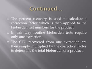  The percent recovery is used to calculate a
correction factor which is then applied to the
bioburden test numbers for the product.
 In this way routine bioburden tests require
only one extraction.
 The CFU recovered from one extraction are
then simply multiplied by the correction factor
to determine the total bioburden of a product.
48
 