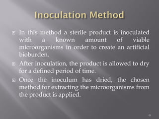  In this method a sterile product is inoculated
with a known amount of viable
microorganisms in order to create an artificial
bioburden.
 After inoculation, the product is allowed to dry
for a defined period of time.
 Once the inoculum has dried, the chosen
method for extracting the microorganisms from
the product is applied.
49
 