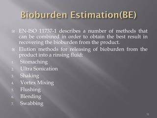  EN-ISO 11737-1 describes a number of methods that
can be combined in order to obtain the best result in
recovering the bioburden from the product.
 Elution methods for releasing of bioburden from the
product into a rinsing fluid:
1. Stomaching
2. Ultra Sonication
3. Shaking
4. Vortex Mixing
5. Flushing
6. Blending
7. Swabbing
51
 
