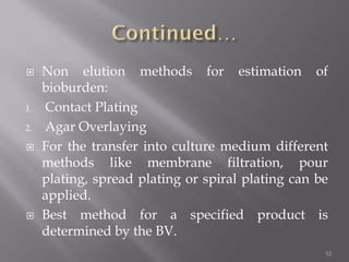 Non elution methods for estimation of
bioburden:
1. Contact Plating
2. Agar Overlaying
 For the transfer into culture medium different
methods like membrane filtration, pour
plating, spread plating or spiral plating can be
applied.
 Best method for a specified product is
determined by the BV.
52
 