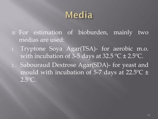  For estimation of bioburden, mainly two
medias are used:
1. Tryptone Soya Agar(TSA)- for aerobic m.o.
with incubation of 3-5 days at 32.5 ºC ± 2.5ºC.
2. Sabouraud Dextrose Agar(SDA)- for yeast and
mould with incubation of 5-7 days at 22.5ºC ±
2.5ºC.
53
 
