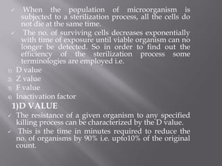  When the population of microorganism is
subjected to a sterilization process, all the cells do
not die at the same time.
 The no. of surviving cells decreases exponentially
with time of exposure until viable organism can no
longer be detected. So in order to find out the
efficiency of the sterilization process some
terminologies are employed i.e.
1) D value
2) Z value
3) F value
4) Inactivation factor
1)D VALUE
 The resistance of a given organism to any specified
killing process can be characterized by the D value.
 This is the time in minutes required to reduce the
no. of organisms by 90% i.e. upto10% of the original
count.
 