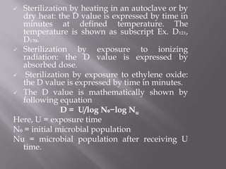  Sterilization by heating in an autoclave or by
dry heat: the D value is expressed by time in
minutes at defined temperature. The
temperature is shown as subscript Ex. D₁₂₁,
D₁₇₀.
 Sterilization by exposure to ionizing
radiation: the D value is expressed by
absorbed dose.
 Sterilization by exposure to ethylene oxide:
the D value is expressed by time in minutes.
 The D value is mathematically shown by
following equation
D = U/log N₀−log Nu
Here, U = exposure time
N₀ = initial microbial population
Nu = microbial population after receiving U
time.
 