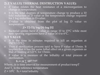 2) Z VALUE( THERMAL DESTRUCTION VALUE):
 Z value relates the heat resistance of a microorganism to
change in temperature.
 It is the total degrees of temperature change to produce a 10
fold reduction in D value or the temperature change required
for 1 log reduction in D-value.
 Z-value is obtained from the plot of log D value vs
temperature.
Z= T2-T1/ log D1-log D2
 Bacterial spores have Z value in range 10 to 15ºC while most
non- sporing organisms have Z value of 4 to 6ºC.
3) F VALUE
 It is the time in minutes required to kill an organism at
250ºF(121ºC)
 Thus if sterilization process said to have F value of 15min. It
implies that it has the same lethal effect on a given organism as
that of heating at 121ºC for 15min.
 F value is a measure of the lethality of total process of
sterilization.
F₀ = ∆t ∑ 10(T-To)/Z
Where, ∆t is time interval for measurement of product tempT
And To is the reference temperature
Z = 10⁰C F₀ = total lethality
 