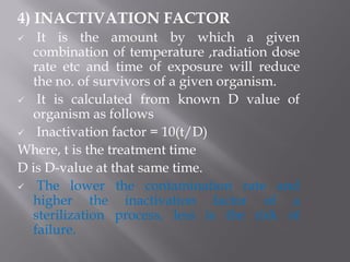 4) INACTIVATION FACTOR
 It is the amount by which a given
combination of temperature ,radiation dose
rate etc and time of exposure will reduce
the no. of survivors of a given organism.
 It is calculated from known D value of
organism as follows
 Inactivation factor = 10(t/D)
Where, t is the treatment time
D is D-value at that same time.
 The lower the contamination rate and
higher the inactivation factor of a
sterilization process, less is the risk of
failure.
 