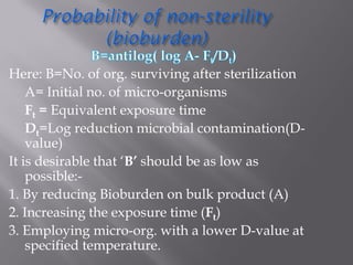 Here: B=No. of org. surviving after sterilization
A= Initial no. of micro-organisms
Ft = Equivalent exposure time
Dt=Log reduction microbial contamination(D-
value)
It is desirable that ‘B’ should be as low as
possible:-
1. By reducing Bioburden on bulk product (A)
2. Increasing the exposure time (Ft)
3. Employing micro-org. with a lower D-value at
specified temperature.
 