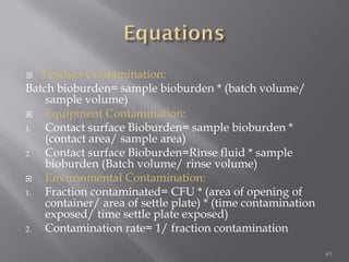  Product Contamination:
Batch bioburden= sample bioburden * (batch volume/
sample volume)
 Equipment Contamination:
1. Contact surface Bioburden= sample bioburden *
(contact area/ sample area)
2. Contact surface Bioburden=Rinse fluid * sample
bioburden (Batch volume/ rinse volume)
 Environmental Contamination:
1. Fraction contaminated= CFU * (area of opening of
container/ area of settle plate) * (time contamination
exposed/ time settle plate exposed)
2. Contamination rate= 1/ fraction contamination
63
 