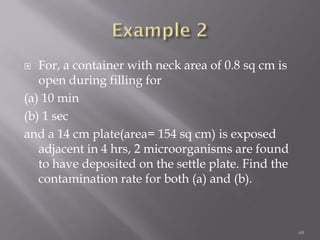  For, a container with neck area of 0.8 sq cm is
open during filling for
(a) 10 min
(b) 1 sec
and a 14 cm plate(area= 154 sq cm) is exposed
adjacent in 4 hrs, 2 microorganisms are found
to have deposited on the settle plate. Find the
contamination rate for both (a) and (b).
68
 