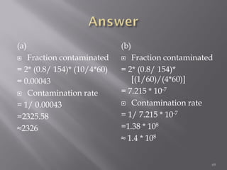 (a)
 Fraction contaminated
= 2* (0.8/ 154)* (10/4*60)
= 0.00043
 Contamination rate
= 1/ 0.00043
=2325.58
≈2326
(b)
 Fraction contaminated
= 2* (0.8/ 154)*
[(1/60)/(4*60)]
= 7.215 * 10-7
 Contamination rate
= 1/ 7.215 * 10-7
=1.38 * 108
≈ 1.4 * 108
69
 
