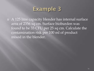  A 125 litre capacity blender has internal surface
area of 2356 sq cm. Surface bioburden was
found to be 33 CFU per 25 sq cm. Calculate the
contamination risk per 100 ml of product
mixed in the blender.
70
 