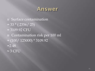  Surface contamination
= 33 * ( 2356/ 25)
= 3109.92 CFU
 Contamination risk per 100 ml
= (100/ 125000) * 3109.92
=2.48
≈ 3 CFU
71
 