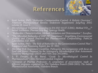  Scott Sutton, PhD; “Bioburden Contamination Control: A Holistic Overview”;
American Pharmaceutical Review; Endotoxin Supplement; July/Aug 2015;
volume 18, issue 5.
 Microbiological Validation according to EN-ISO 11137-2:2012, Method VDmax
25
Initial Validation; Pharma Help Bag; Synergy Health.
 “Bioburden: Characterization, Method Validation and Determination”; Eurofins.
 “The Microbial Bioburden of USP 797 Compliance”; Simplifying Environmental
Quality and Control Practices for Pharmaceutical Compounding; PathCon
Laboratories; Fall 2009.
 Scott Sutton, PhD; “The Role of Bioburden in the Contamination-Control Plan”;
Equipment and Processing Report; Jan 19, 2011.
 Microbial Risk Assessment Guideline, Pathogenic Microorganisms with focus on
Food and Water; Prepared by the Interagency Microbiological Risk Assessment
Guideline Workgroup; USDA and FSIS; July 2012(001).
 S. P. Denyer, R. M. Baird; “Guide To Microbiological Control In
Pharmaceuticals”; Ellis Horwood Limited; England.
 “Glimpses of Pharma Profession: A compilation of presentations made at
different programs organized by IPA Vadodara Branch (2000-2001); The Indian
Pharmaceutical Association, Vadodara Branch.
72
 