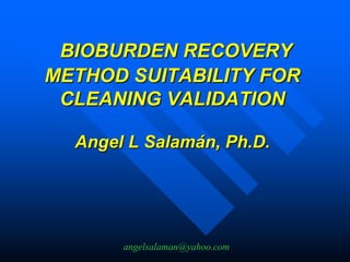 angelsalaman@yahoo.com
BIOBURDEN RECOVERY
METHOD SUITABILITY FOR
CLEANING VALIDATION
Angel L Salamán, Ph.D.
 