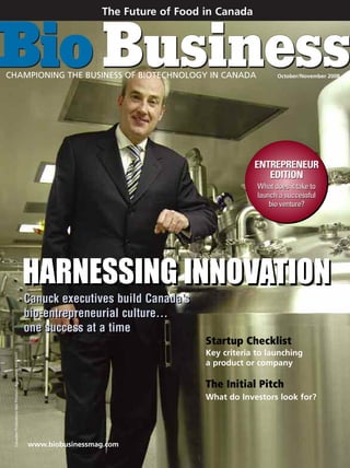 The Future of Food in Canada




CHAMPIONING THE BUSINESS OF BIOTECHNOLOGY IN CANADA                                                             October/November 2008




                                                                                                         ENTREPRENEUR
                                                                                                            EDITION
                                                                                                          What does it take to
                                                                                                          launch a successful
                                                                                                              bio venture?




                                                         HARNESSING INNOVATION
                                                         Canuck executives build Canada’s
                                                         bio-entrepreneurial culture…
                                                         one success at a time
                                                                                             Startup Checklist
                                                                                             Key criteria to launching
 Canadian Publications Mail Product—Agreement 40063567




                                                                                             a product or company

                                                                                             The Initial Pitch
                                                                                             What do Investors look for?




                                                         www.biobusinessmag.com
 