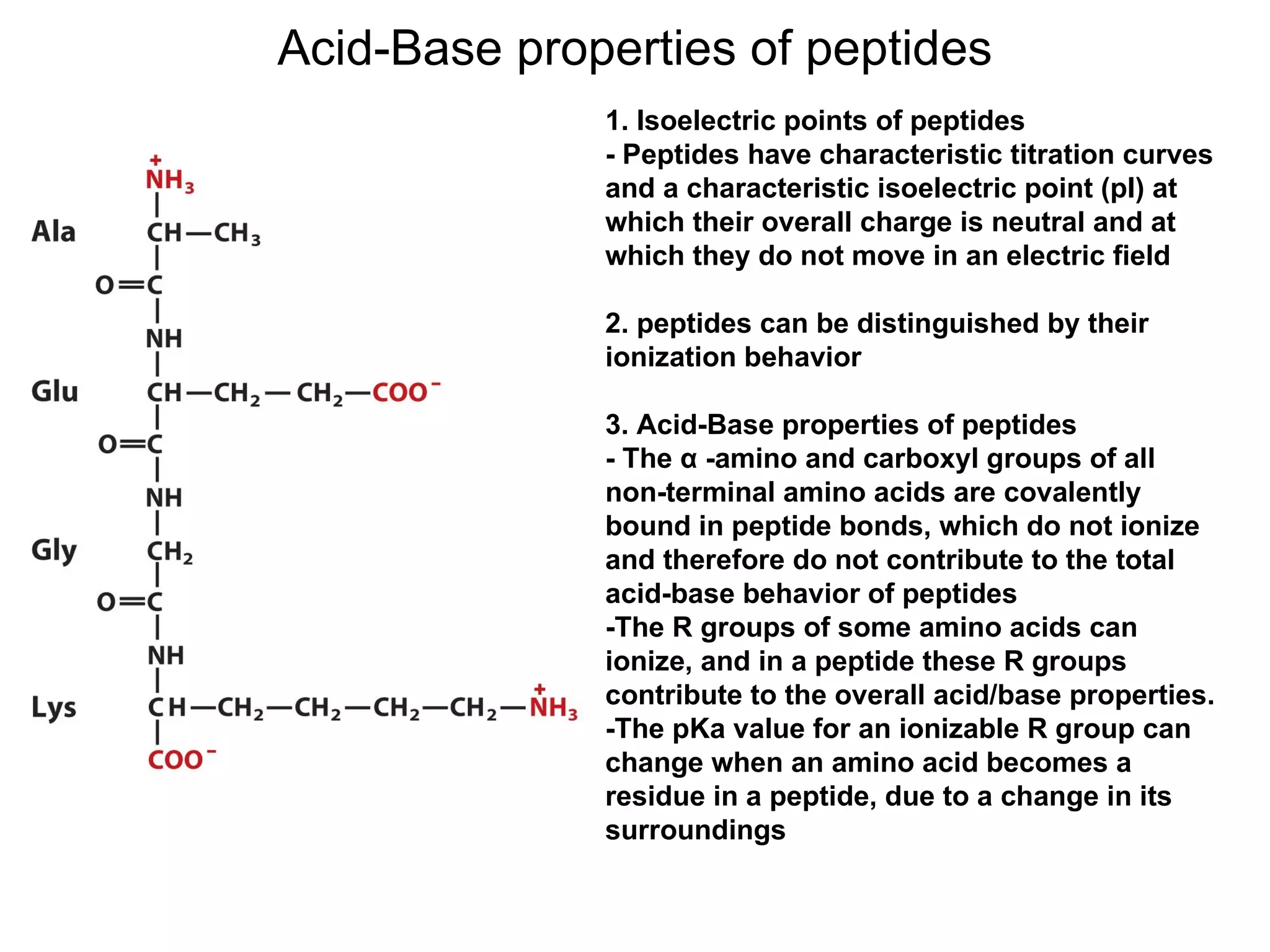 Acid-Base properties of peptides 1. Isoelectric points of peptides - Peptides have characteristic titration curves and a characteristic isoelectric point (pI) at which their overall charge is neutral and at which they do not move in an electric field 2. peptides can be distinguished by their ionization behavior 3. Acid-Base properties of peptides - The α -amino and carboxyl groups of all non-terminal amino acids are covalently bound in peptide bonds, which do not ionize and therefore do not contribute to the total acid-base behavior of peptides -The R groups of some amino acids can ionize, and in a peptide these R groups contribute to the overall acid/base properties. -The pKa value for an ionizable R group can change when an amino acid becomes a residue in a peptide, due to a change in its surroundings 