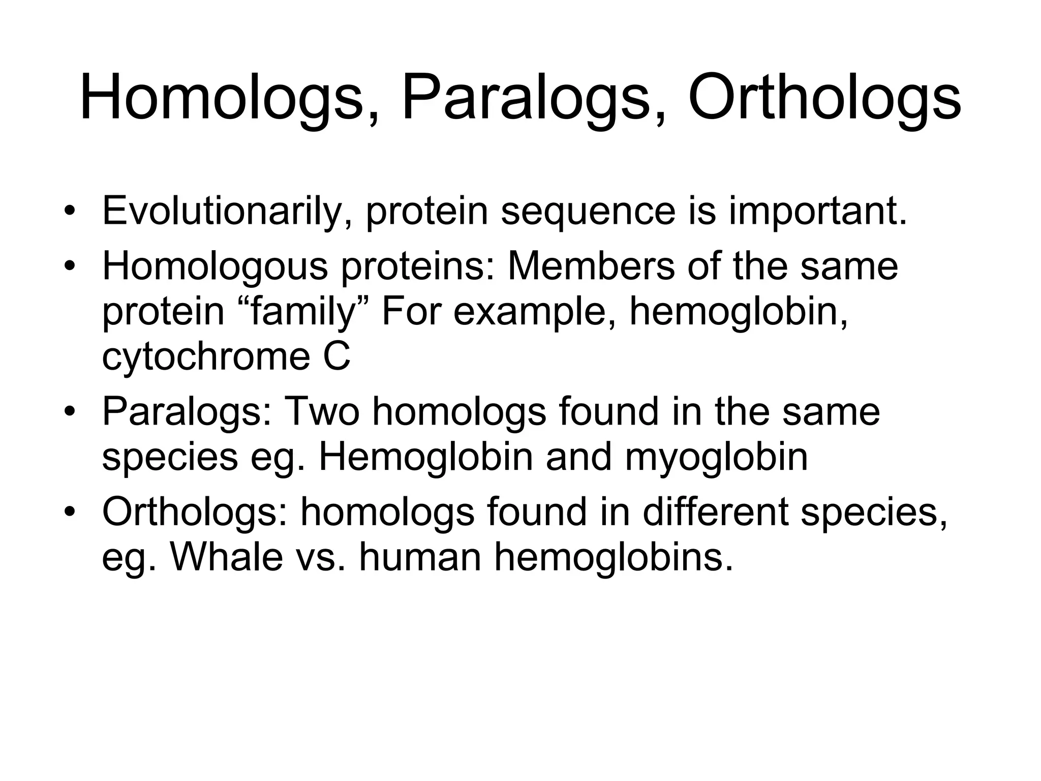 Homologs, Paralogs, Orthologs Evolutionarily, protein sequence is important. Homologous proteins: Members of the same protein “family” For example, hemoglobin, cytochrome C Paralogs: Two homologs found in the same species eg. Hemoglobin and myoglobin Orthologs: homologs found in different species, eg. Whale vs. human hemoglobins. 