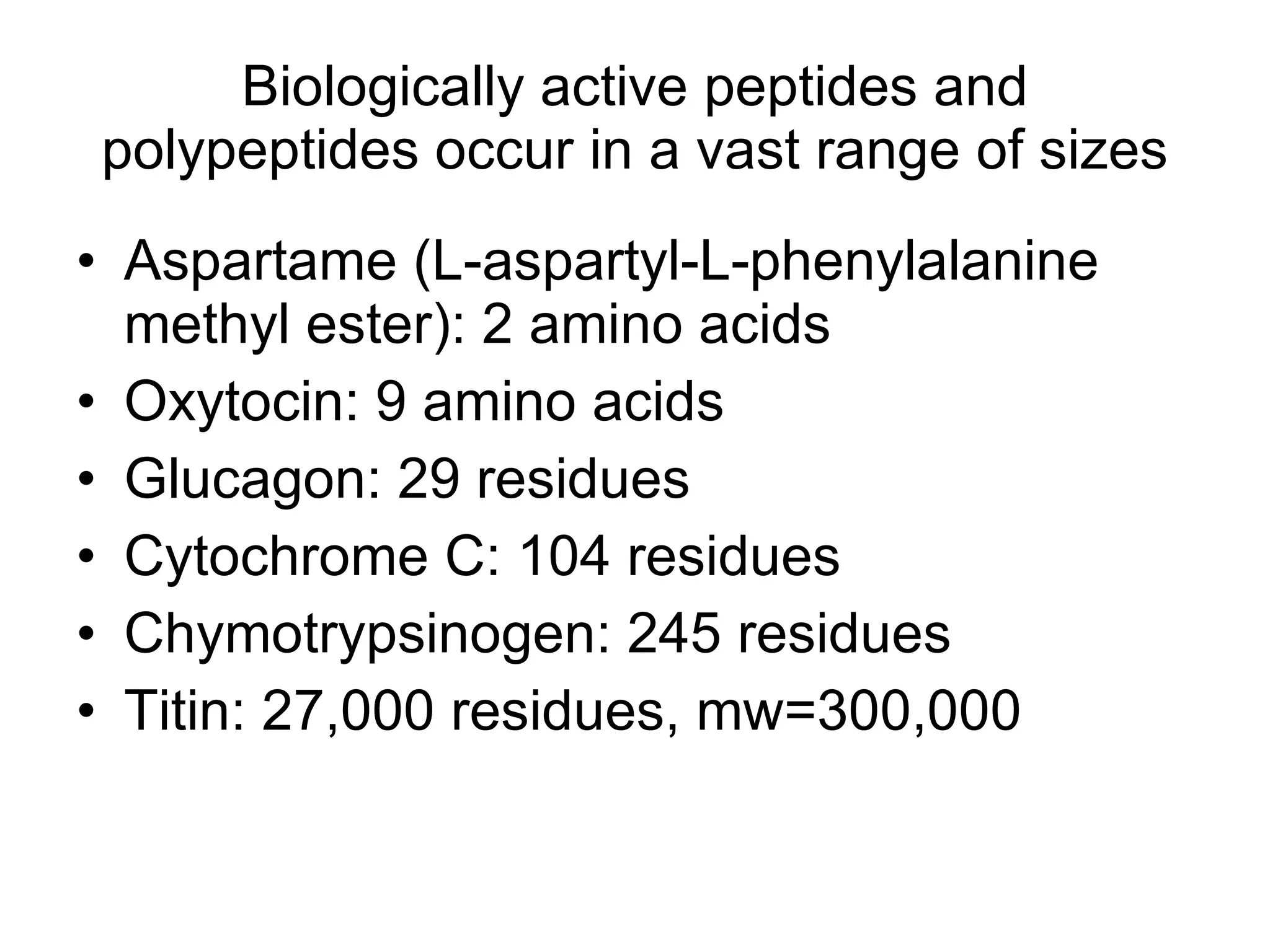 Biologically active peptides and polypeptides occur in a vast range of sizes Aspartame (L-aspartyl-L-phenylalanine methyl ester): 2 amino acids Oxytocin: 9 amino acids Glucagon: 29 residues Cytochrome C: 104 residues Chymotrypsinogen: 245 residues Titin: 27,000 residues, mw=300,000  