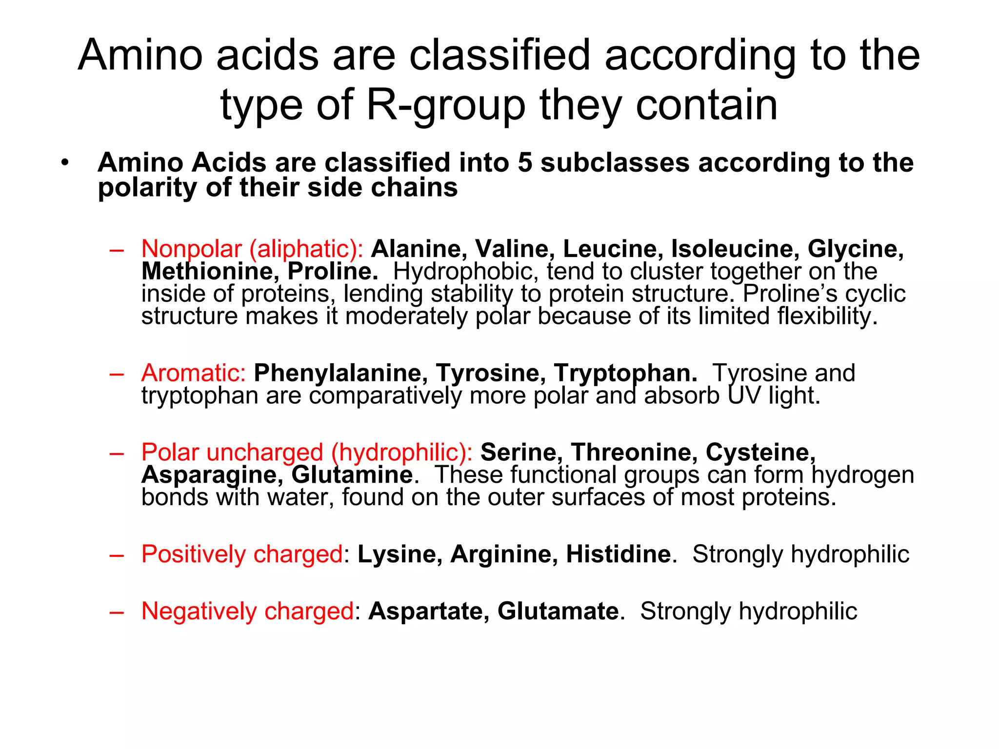 Amino acids are classified according to the type of R-group they contain Amino Acids are classified into 5 subclasses according to the polarity of their side chains Nonpolar (aliphatic):   Alanine, Valine, Leucine, Isoleucine, Glycine, Methionine, Proline.   Hydrophobic, tend to cluster together on the inside of proteins, lending stability to protein structure. Proline’s cyclic structure makes it moderately polar because of its limited flexibility.  Aromatic:   Phenylalanine, Tyrosine, Tryptophan.   Tyrosine and tryptophan are comparatively more polar and absorb UV light.  Polar uncharged (hydrophilic):   Serine, Threonine, Cysteine, Asparagine, Glutamine .  These functional groups can form hydrogen bonds with water, found on the outer surfaces of most proteins.  Positively charged :  Lysine, Arginine, Histidine .  Strongly hydrophilic Negatively charged :  Aspartate, Glutamate .  Strongly hydrophilic 