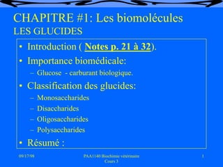 09/17/98 1
PAA1140 Biochimie vétérinaire
Cours 3
CHAPITRE #1: Les biomolécules
LES GLUCIDES
• Introduction ( Notes p. 21 à 32).
• Importance biomédicale:
– Glucose - carburant biologique.
• Classification des glucides:
– Monosaccharides
– Disaccharides
– Oligosaccharides
– Polysaccharides
• Résumé :
 