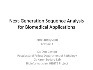 Next-Generation Sequence Analysis
   for Biomedical Applications

                BIOC 4010/5010
                   Lecture 1

                  Dr. Dan Gaston
   Postdoctoral Fellow Department of Pathology
               Dr. Karen Bedard Lab
         Bioinformatician, IGNITE Project
 