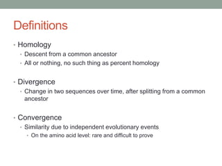 Definitions
• Homology
• Descent from a common ancestor
• All or nothing, no such thing as percent homology
• Divergence
• Change in two sequences over time, after splitting from a common
ancestor
• Convergence
• Similarity due to independent evolutionary events
• On the amino acid level: rare and difficult to prove
 