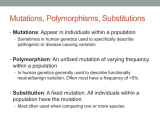 Mutations, Polymorphisms, Substitutions
• Mutations: Appear in individuals within a population
• Sometimes in human genetics used to specifically describe
pathogenic or disease causing variation
• Polymorphism: An unfixed mutation of varying frequency
within a population
• In human genetics generally used to describe functionally
neutral/benign variation. Often must have a frequency of >5%
• Substitution: A fixed mutation. All individuals within a
population have the mutation
• Most often used when comparing one or more species
 