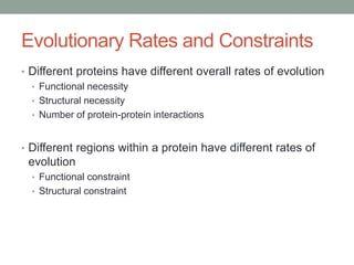 Evolutionary Rates and Constraints
• Different proteins have different overall rates of evolution
• Functional necessity
• Structural necessity
• Number of protein-protein interactions
• Different regions within a protein have different rates of
evolution
• Functional constraint
• Structural constraint
 