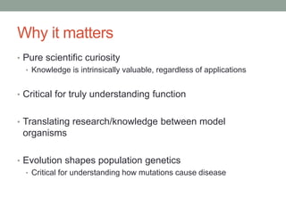 Why it matters
• Pure scientific curiosity
• Knowledge is intrinsically valuable, regardless of applications
• Critical for truly understanding function
• Translating research/knowledge between model
organisms
• Evolution shapes population genetics
• Critical for understanding how mutations cause disease
 