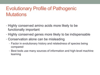 Evolutionary Profile of Pathogenic
Mutations
• Highly conserved amino acids more likely to be
functionally important
• Highly conserved genes more likely to be indispensable
• Conservation alone can be misleading
• Factor in evolutionary history and relatedness of species being
compared
• Best tools use many sources of information and high-level machine
learning
 